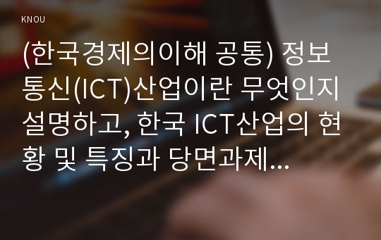 (한국경제의이해 공통) 정보통신(ICT)산업이란 무엇인지 설명하고, 한국 ICT산업의 현황 및 특징과 당면과제를 논하시오