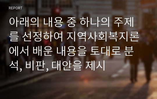 아래의 내용 중 하나의 주제를 선정하여 지역사회복지론에서 배운 내용을 토대로 분석, 비판, 대안을 제시