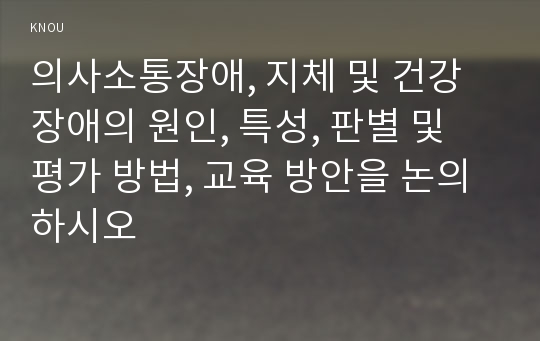 의사소통장애, 지체 및 건강장애의 원인, 특성, 판별 및 평가 방법, 교육 방안을 논의하시오