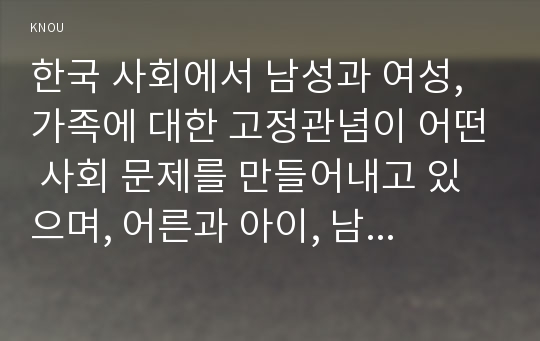 한국 사회에서 남성과 여성, 가족에 대한 고정관념이 어떤 사회 문제를 만들어내고 있으며, 어른과 아이, 남성과 여성이 모두 더 자유롭고 평등한                  관계를 맺고 살아가기 위해서는 어떤 방식으로 해결해 나가면 좋을지에 대하여 구체적인 사례를 들어 서술하시오.