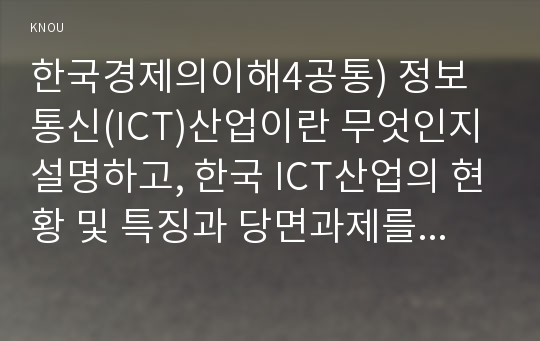한국경제의이해4공통) 정보통신(ICT)산업이란 무엇인지 설명하고, 한국 ICT산업의 현황 및 특징과 당면과제를 논하시오0k  무역 한국경제의이해4공통