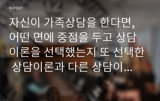 자신이 가족상담을 한다면, 어떤 면에 중점을 두고 상담이론을 선택했는지 또 선택한 상담이론과 다른 상담이론들과의 차이 혹은 장단점을 서술하시고 반대의 경우로서 기피하는 이론에 대하여 비판하시오