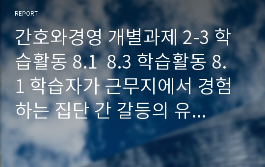 간호와경영 개별과제 2-3 학습활동 8.1  8.3 학습활동 8.1 학습자가 근무지에서 경험하는 집단 간 갈등의 유형과 갈등원인을 3가지 지적하고, 제 해결방안을 구체적으로 기술하시오. 학습활동 8.3 학습자가 근무지에서 경험하고 있는 스트레스 상황과 원인을 기술하고, 그 원인에 따른 개인적, 조직적 차원의 스트레스 관리방안을 설명하시오.