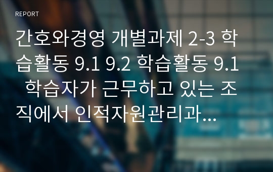 간호와경영 개별과제 2-3 학습활동 9.1 9.2 학습활동 9.1  학습자가 근무하고 있는 조직에서 인적자원관리과정 가운데 혁신이 필요하다고 생각되는 것을 2가지 지적하고 혁신방안을 제시하시오. 학습활동 9.2. 간호조직 내에서 경력개발 제도(Career Ladder System)을 활용하고 있는가? 이 제도의 유용성 및 적용시 고려해야할 사항은 무엇인가?