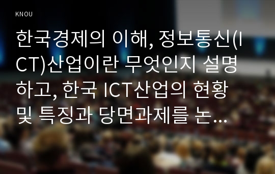 한국경제의 이해, 정보통신(ICT)산업이란 무엇인지 설명하고, 한국 ICT산업의 현황 및 특징과 당면과제를 논하시오. (통계정보시스템, 교과서 4장 참고)