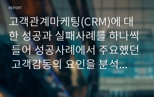 고객관계마케팅(CRM)에 대한 성공과 실패사례를 하나씩 들어 성공사례에서 주요했던 고객감동의 요인을 분석하고, 실패사례