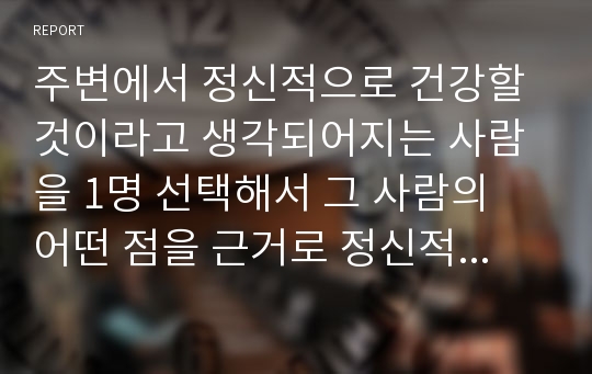 주변에서 정신적으로 건강할 것이라고 생각되어지는 사람을 1명 선택해서 그 사람의 어떤 점을 근거로 정신적으로 건강한 사람이라고 생각할 수 있었는지 그 근거나 이유를 적어서 제출하시오