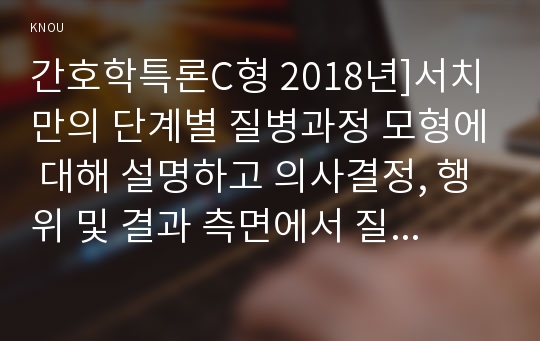 간호학특론C형 2018년]서치만의 단계별 질병과정 모형에 대해 설명하고 의사결정, 행위 및 결과 측면에서 질병경험 단계별로 기술. 서치만의 질병과정 단계모형에 대해 급성질환자와 만성질환자를 각각 1인씩 선정 사례 조사 비교분석 -방송대 간호학특론C형, 서치만의 단계별 질병과정 모형