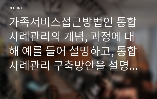 가족서비스접근방법인 통합사례관리의 개념, 과정에 대해 예를 들어 설명하고, 통합사례관리 구축방안을 설명한 후 자신의 의견을 제시하시오