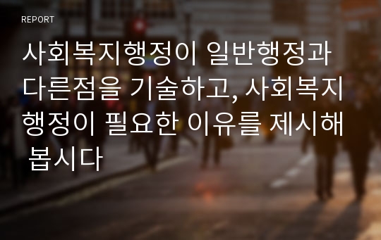 사회복지행정이 일반행정과 다른점을 기술하고, 사회복지행정이 필요한 이유를 제시해 봅시다