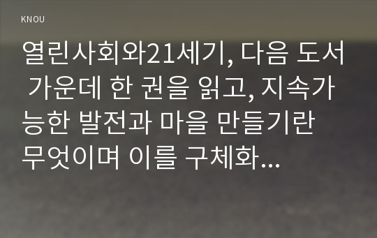 열린사회와21세기, 다음 도서 가운데 한 권을 읽고, 지속가능한 발전과 마을 만들기란 무엇이며 이를 구체화할 수 있는 방안에는 무엇이 있는가, 내가 살고 싶은 마을은 어떤 마을이며 이를 위해 나는 어떤 실천을 하려고 하는가를 중심으로 해서 A4 용지 5-6매(글자크기: 10~11포인트) 정도의 서평을 작성하시오. 