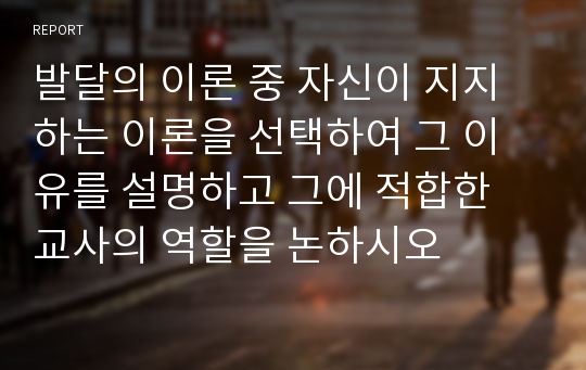 발달의 이론 중 자신이 지지하는 이론을 선택하여 그 이유를 설명하고 그에 적합한 교사의 역할을 논하시오