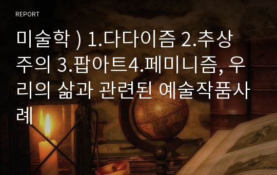 미술학 ) 1.다다이즘 2.추상주의 3.팝아트4.페미니즘, 우리의 삶과 관련된 예술작품사례