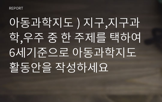 아동과학지도 ) 지구,지구과학,우주 중 한 주제를 택하여 6세기준으로 아동과학지도  활동안을 작성하세요