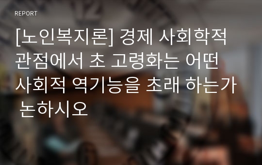 [노인복지론] 경제 사회학적 관점에서 초 고령화는 어떤 사회적 역기능을 초래 하는가 논하시오