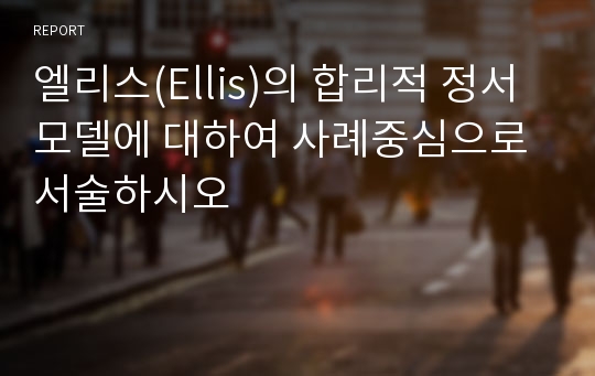 엘리스(Ellis)의 합리적 정서모델에 대하여 사례중심으로 서술하시오