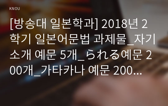 [방송대 일본학과] 2018년 2학기 일본어문법 과제물_자기소개 예문 5개_られる예문 200개_가타카나 예문 200개  (방통대)