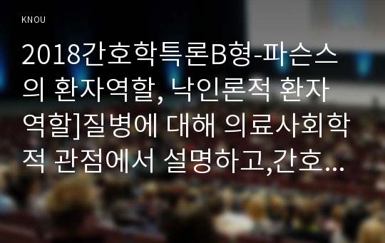 2018간호학특론B형-파슨스의 환자역할, 낙인론적 환자역할]질병에 대해 의료사회학적 관점에서 설명하고,간호학특론B형 파슨스의 환자역할, 낙인론적 환자역할 및 환자역할의 제한점에 대해 기술하시오. 또한 파슨스의 환자역할에 대해 급성질환자와 만성질환자를 각각 1인씩(총 2인)을 선정하여 사례를 조사하고 비교분석하시오.간호학특론B형 중간과제물