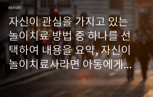 자신이 관심을 가지고 있는 놀이치료 방법 중 하나를 선택하여 내용을 요약, 자신이 놀이치료사라면 아동에게 위의 놀이치료 방법