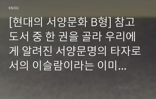 [현대의 서양문화 B형] 참고도서 중 한 권을 골라 우리에게 알려진 서양문명의 타자로서의 이슬람이라는 이미지와 현실 속의 이슬람과 무슬림들의 삶이 어떻게 다른지를 중심으로 내용을 정리한 후, 현대 서양의 삶 속에 공존하는 다양한 문화를 인정하는 것이 왜 중요한지 자신의 생각을 담아서 적으시오.