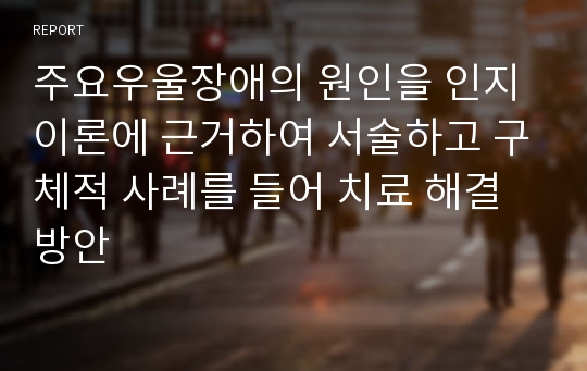 주요우울장애의 원인을 인지이론에 근거하여 서술하고 구체적 사례를 들어 치료 해결방안