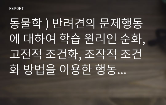 동물학 ) 반려견의 문제행동에 대하여 학습 원리인 순화, 고전적 조건화, 조작적 조건화 방법을 이용한 행동수정 사례에 대하여 조사한 결과를 작성, 제출하시기 바랍니다.