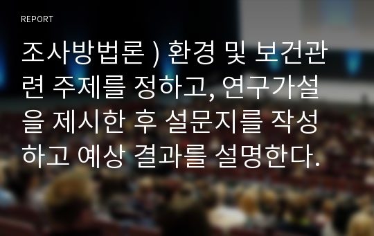 조사방법론 ) 환경 및 보건관련 주제를 정하고, 연구가설을 제시한 후 설문지를 작성하고 예상 결과를 설명한다.