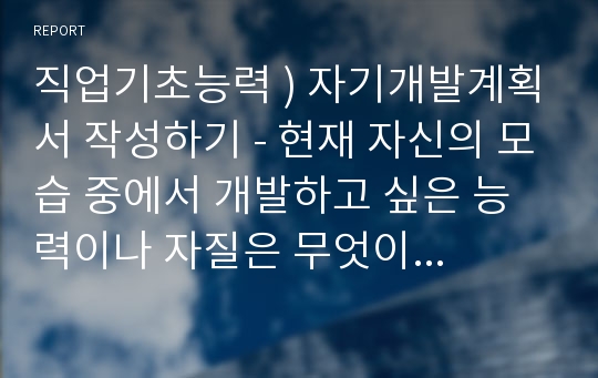 직업기초능력 ) 자기개발계획서 작성하기 - 현재 자신의 모습 중에서 개발하고 싶은 능력이나 자질은 무엇이고, 어떤 요인이 장애요인이며, 이의 해결방안은 무엇인지 찾아보고, smart 원칙을 활용하여 자기개발의 장기목표와 단기 목표를 작성하시오.