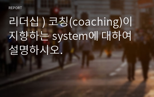 리더십 ) 코칭(coaching)이 지향하는 system에 대하여 설명하시오.
