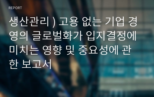 생산관리 ) 고용 없는 기업 경영의 글로벌화가 입지결정에 미치는 영향 및 중요성에 관한 보고서