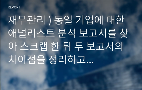 재무관리 ) 동일 기업에 대한 애널리스트 분석 보고서를 찾아 스크랩 한 뒤 두 보고서의 차이점을 정리하고 자신의 의견을 정리하시오.