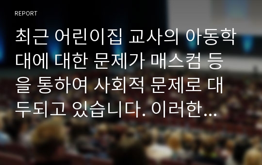 최근 어린이집 교사의 아동학대에 대한 문제가 매스컴 등을 통하여 사회적 문제로 대두되고 있습니다. 이러한 문제가 일어나지 않게 하기 위한 구체적 방안 등에 대하여 조사하고 자신의 생각을 서술하시오.