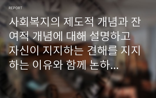 사회복지의 제도적 개념과 잔여적 개념에 대해 설명하고 자신이 지지하는 견해를 지지하는 이유와 함께 논하시오. 또 우리나라 사회복지제도는 두 개념 중 어떤 개념에 더 가까운지에 대해 자신의 견해를 근거와 함께 논술하시오