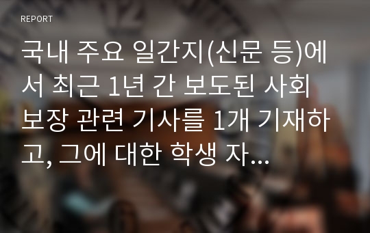 국내 주요 일간지(신문 등)에서 최근 1년 간 보도된 사회보장 관련 기사를 1개 기재하고, 그에 대한 학생 자신의 견해를 피력하여 제출한다.