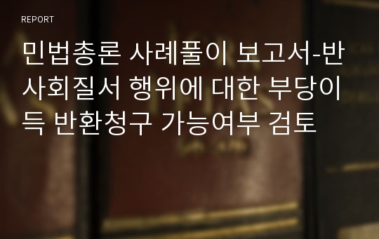 민법총론 사례풀이 보고서-반사회질서 행위에 대한 부당이득 반환청구 가능여부 검토