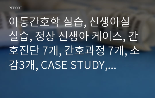 아동간호학 실습, 신생아실 실습, 정상 신생아 케이스, 간호진단 7개, 간호과정 7개, 소감3개, CASE STUDY, 사례연구