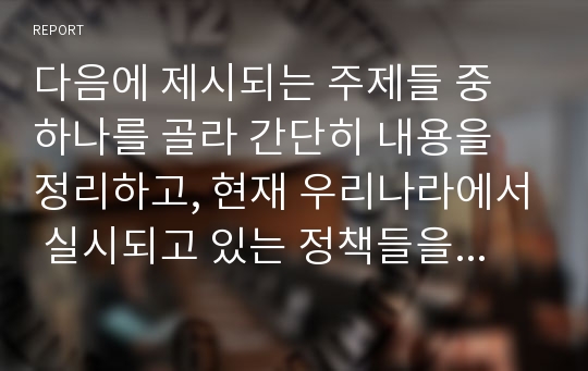 다음에 제시되는 주제들 중 하나를 골라 간단히 내용을 정리하고, 현재 우리나라에서 실시되고 있는 정책들을 찾아보거나 실제 현장을 방문해 보면서 알게 된 사실과 느낀점을 보고서로 작성하시오.