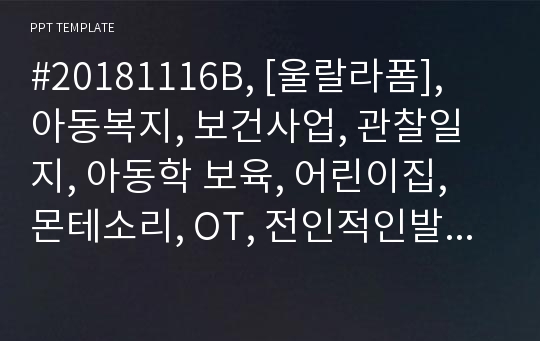 #20181116B, [울랄라폼], 아동복지, 보건사업, 관찰일지, 아동학 보육, 어린이집, 몬테소리, OT, 전인적인발달, 유아, 유치원, 유아교육과, 선생님, 학원, 미술, 상담, 안내, 교육, 어린이, 복지