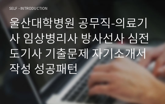 울산대학병원 공무직-의료기사 임상병리사 방사선사 심전도기사 기출문제 자기소개서 작성 성공패턴