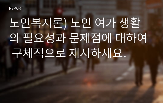 노인복지론) 노인 여가 생활의 필요성과 문제점에 대하여 구체적으로 제시하세요.