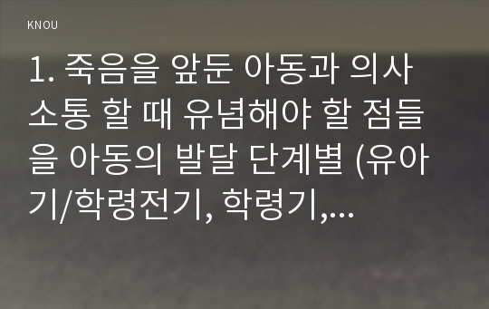 1. 죽음을 앞둔 아동과 의사소통 할 때 유념해야 할 점들을 아동의 발달 단계별 (유아기/학령전기, 학령기, 청소년기)로 논하시오. 2. 고위험 신생아를 분류하는 기준에 대해 설명하고, 고위험 신생아의 발생빈도를 감소시키기 위한 방안과 고위험 신생아의 체온유지를 위해 간호사가 유념해야 할 점들에 대해 논하시오. 3. 중환아실에 입원한 아동의 체액균형유지를