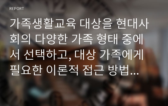 가족생활교육 대상을 현대사회의 다양한 가족 형태 중에서 선택하고, 대상 가족에게 필요한 이론적 접근 방법 탐색 및 실천적 개입 현황과 방향성에 대해서 서술하시오.