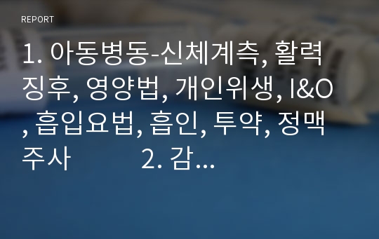 1. 아동병동-신체계측, 활력징후, 영양법, 개인위생, I&amp;O, 흡입요법, 흡인, 투약, 정맥주사           2. 감염관리, 드레싱, 관장, 검사물수집, 검사, 수술간호, 안전간호, 의사소통 , 입원시간호, 모니터링, 퇴원간호        3. 신생아실 실습 체크리스트-모아애착, 활력징후, 미숙아, 머리 얼굴, 구강 피부, 가슴 및 호흡기계 등등