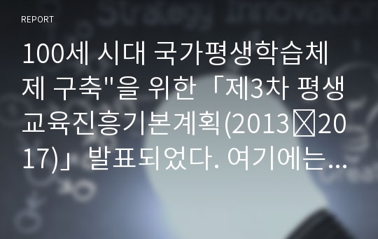 100세 시대 국가평생학습체제 구축&quot;을 위한「제3차 평생교육진흥기본계획(2013∼2017)」발표되었다. 여기에는 일-학습-능력 연계를 위한 대학 중심 평생교육체제 실현, 평생학습 접근성 제고를 위한 온-오프라인 평생학습 종합지원체제 구축, 사회통합을 위한 생애주기별 계층별 맞춤형 평생학습 지원, 창조경제 견인을 위한 지역사회의 학습 역량 강화 등이 포함되어