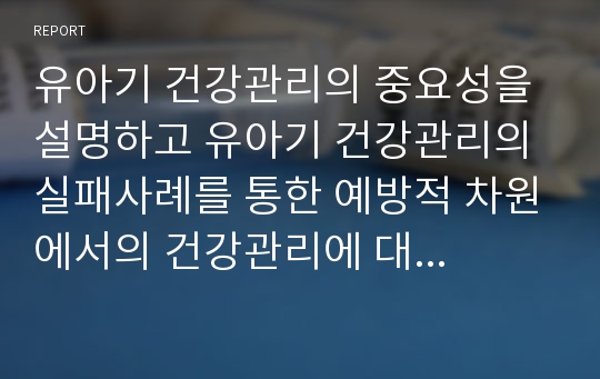 유아기 건강관리의 중요성을 설명하고 유아기 건강관리의 실패사례를 통한 예방적 차원에서의 건강관리에 대하여 논하시오.