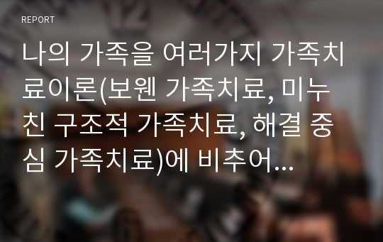 나의 가족을 여러가지 가족치료이론(보웬 가족치료, 미누친 구조적 가족치료, 해결 중심 가족치료)에 비추어 분석