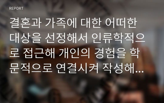 결혼과 가족에 대한 어떠한 대상을 선정해서 인류학적으로 접근해 개인의 경험을 학문적으로 연결시켜 작성해보기.