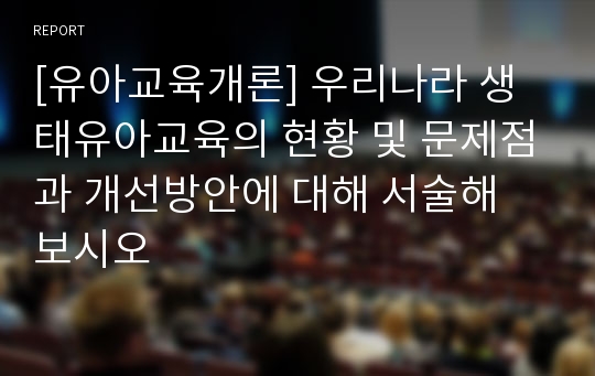 [유아교육개론] 우리나라 생태유아교육의 현황 및 문제점과 개선방안에 대해 서술해 보시오