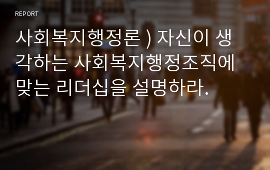 사회복지행정론 ) 자신이 생각하는 사회복지행정조직에 맞는 리더십을 설명하라.