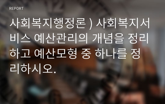 사회복지행정론 ) 사회복지서비스 예산관리의 개념을 정리하고 예산모형 중 하나를 정리하시오.